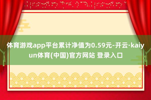 体育游戏app平台累计净值为0.59元-开云·kaiyun体育(中国)官方网站 登录入口