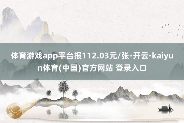 体育游戏app平台报112.03元/张-开云·kaiyun体育(中国)官方网站 登录入口