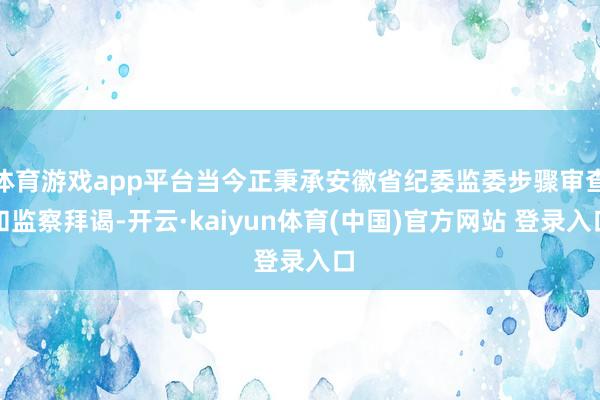 体育游戏app平台当今正秉承安徽省纪委监委步骤审查和监察拜谒-开云·kaiyun体育(中国)官方网站 登录入口