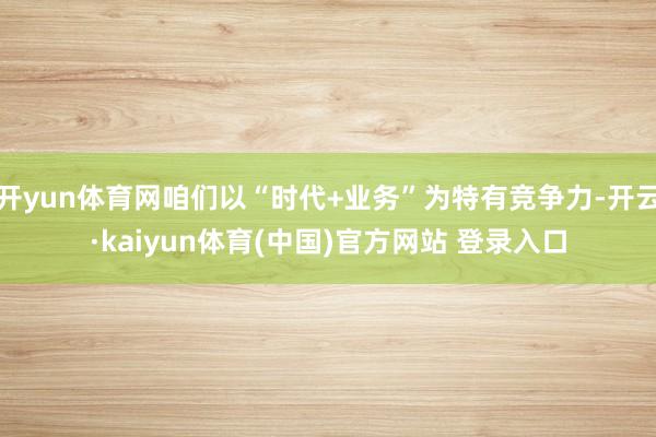 开yun体育网咱们以“时代+业务”为特有竞争力-开云·kaiyun体育(中国)官方网站 登录入口