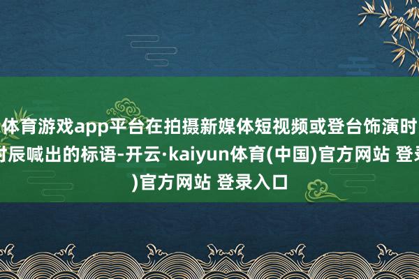 体育游戏app平台在拍摄新媒体短视频或登台饰演时第一时辰喊出的标语-开云·kaiyun体育(中国)官方网站 登录入口