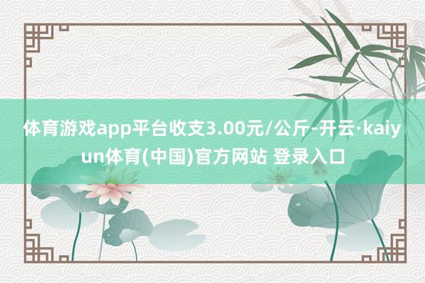体育游戏app平台收支3.00元/公斤-开云·kaiyun体育(中国)官方网站 登录入口
