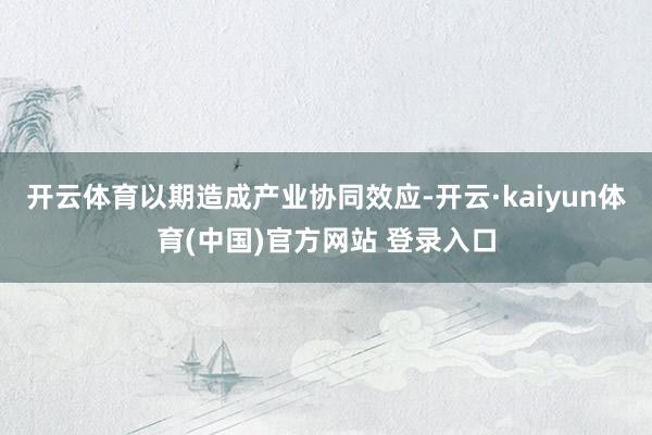 开云体育以期造成产业协同效应-开云·kaiyun体育(中国)官方网站 登录入口