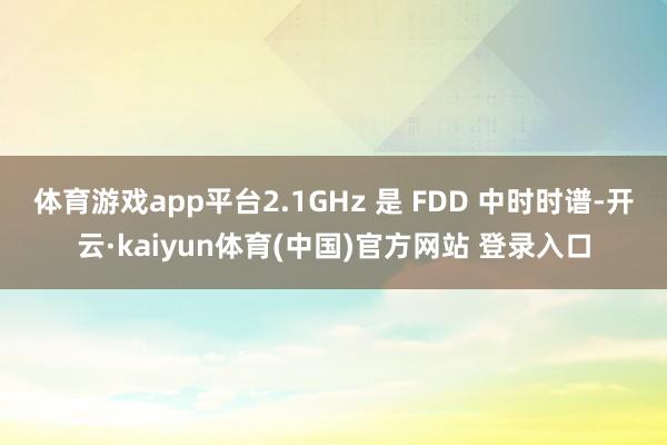 体育游戏app平台2.1GHz 是 FDD 中时时谱-开云·kaiyun体育(中国)官方网站 登录入口