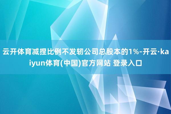 云开体育减捏比例不发轫公司总股本的1%-开云·kaiyun体育(中国)官方网站 登录入口