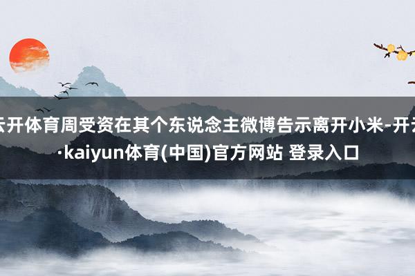 云开体育周受资在其个东说念主微博告示离开小米-开云·kaiyun体育(中国)官方网站 登录入口