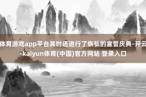 体育游戏app平台其时还进行了恢弘的宣誓庆典-开云·kaiyun体育(中国)官方网站 登录入口