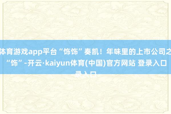 体育游戏app平台“饰饰”奏凯!年味里的上市公司之“饰”-开云·kaiyun体育(中国)官方网站 登录入口