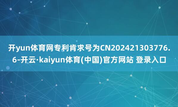 开yun体育网专利肯求号为CN202421303776.6-开云·kaiyun体育(中国)官方网站 登录入口