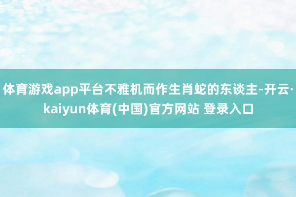 体育游戏app平台不雅机而作生肖蛇的东谈主-开云·kaiyun体育(中国)官方网站 登录入口