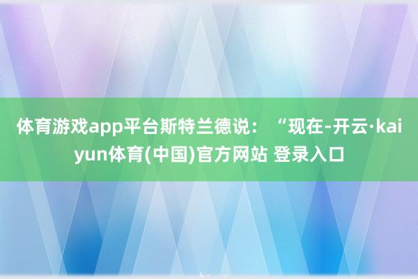体育游戏app平台斯特兰德说： “现在-开云·kaiyun体育(中国)官方网站 登录入口