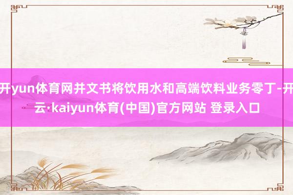 开yun体育网并文书将饮用水和高端饮料业务零丁-开云·kaiyun体育(中国)官方网站 登录入口