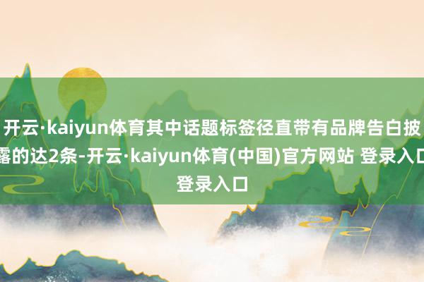 开云·kaiyun体育其中话题标签径直带有品牌告白披露的达2条-开云·kaiyun体育(中国)官方网站 登录入口