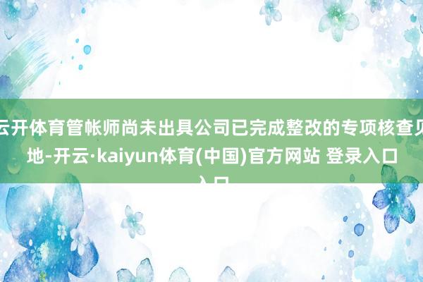 云开体育管帐师尚未出具公司已完成整改的专项核查见地-开云·kaiyun体育(中国)官方网站 登录入口