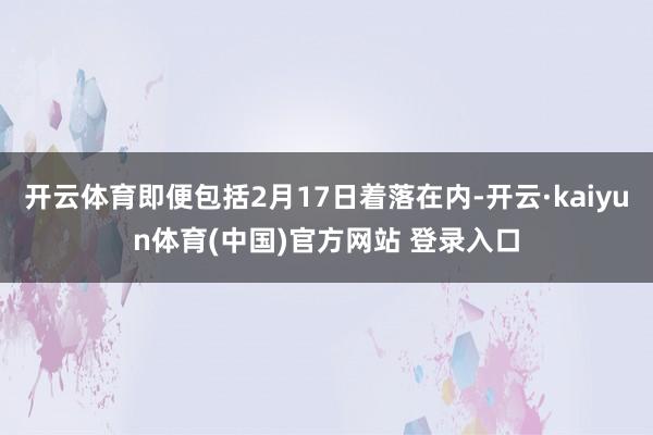 开云体育即便包括2月17日着落在内-开云·kaiyun体育(中国)官方网站 登录入口