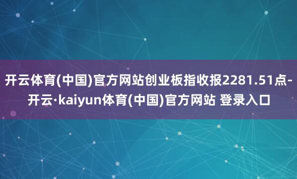 开云体育(中国)官方网站创业板指收报2281.51点-开云·kaiyun体育(中国)官方网站 登录入口