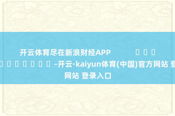 开云体育尽在新浪财经APP -开云·kaiyun体育(中国)官方网站 登录入口