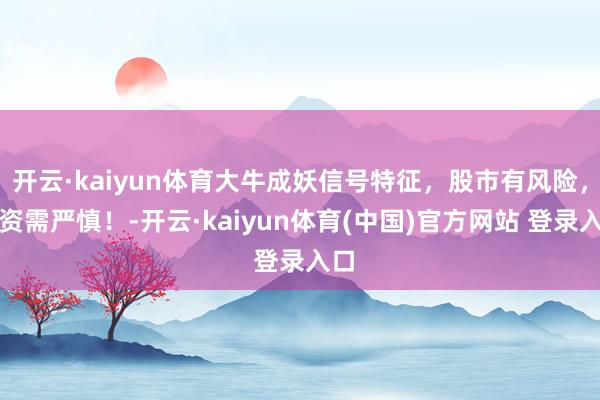 开云·kaiyun体育大牛成妖信号特征，股市有风险，投资需严慎！-开云·kaiyun体育(中国)官方网站 登录入口