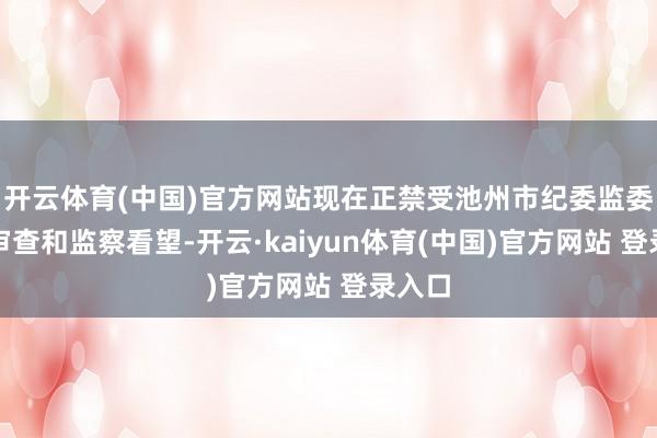 开云体育(中国)官方网站现在正禁受池州市纪委监委顺次审查和监察看望-开云·kaiyun体育(中国)官方网站 登录入口