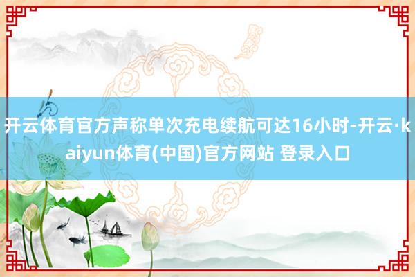 开云体育官方声称单次充电续航可达16小时-开云·kaiyun体育(中国)官方网站 登录入口