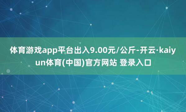 体育游戏app平台出入9.00元/公斤-开云·kaiyun体育(中国)官方网站 登录入口