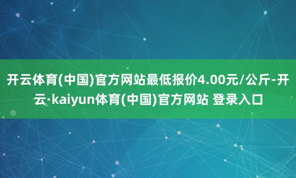 开云体育(中国)官方网站最低报价4.00元/公斤-开云·kaiyun体育(中国)官方网站 登录入口