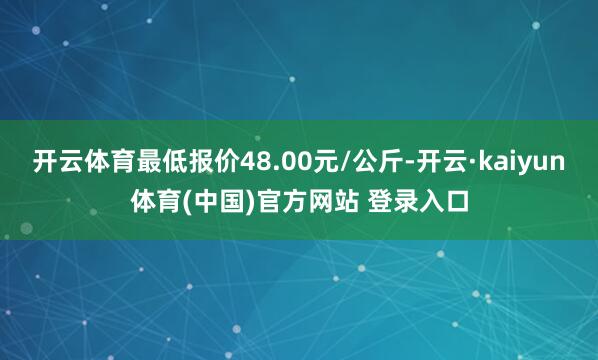 开云体育最低报价48.00元/公斤-开云·kaiyun体育(中国)官方网站 登录入口