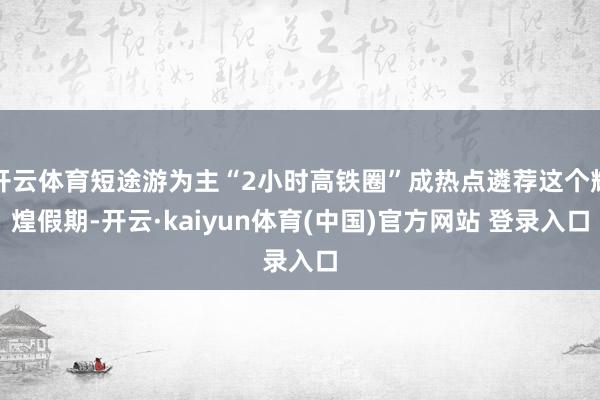 开云体育短途游为主“2小时高铁圈”成热点遴荐这个辉煌假期-开云·kaiyun体育(中国)官方网站 登录入口