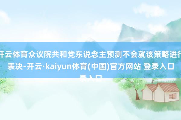 开云体育众议院共和党东说念主预测不会就该策略进行表决-开云·kaiyun体育(中国)官方网站 登录入口