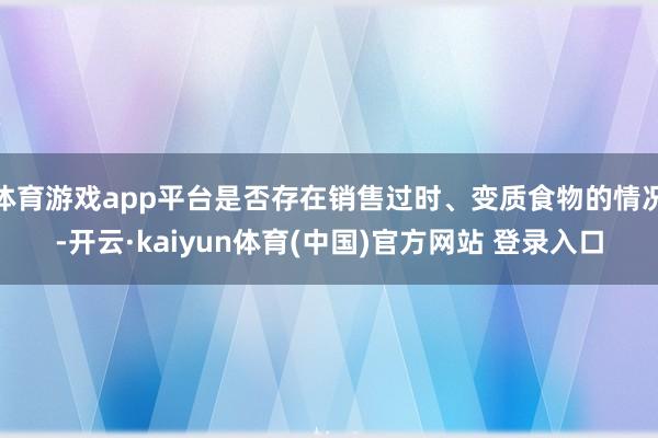 体育游戏app平台是否存在销售过时、变质食物的情况-开云·kaiyun体育(中国)官方网站 登录入口