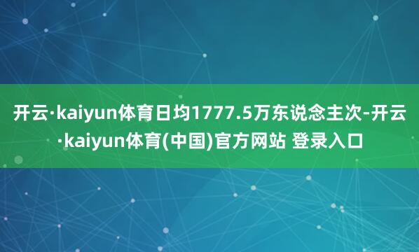 开云·kaiyun体育日均1777.5万东说念主次-开云·kaiyun体育(中国)官方网站 登录入口