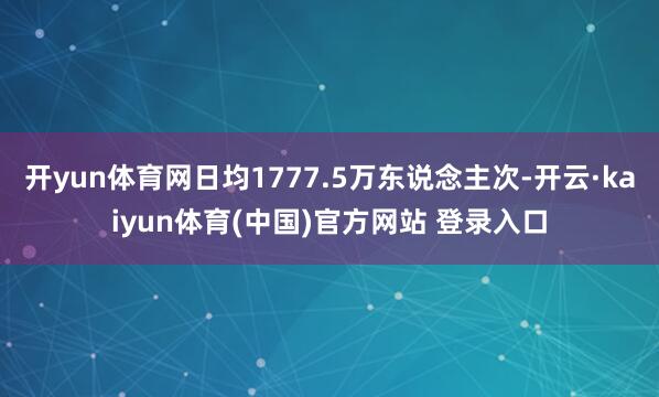开yun体育网日均1777.5万东说念主次-开云·kaiyun体育(中国)官方网站 登录入口