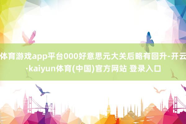 体育游戏app平台000好意思元大关后略有回升-开云·kaiyun体育(中国)官方网站 登录入口