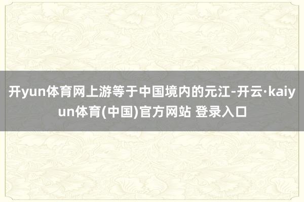 开yun体育网上游等于中国境内的元江-开云·kaiyun体育(中国)官方网站 登录入口
