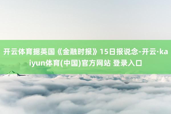 开云体育据英国《金融时报》15日报说念-开云·kaiyun体育(中国)官方网站 登录入口