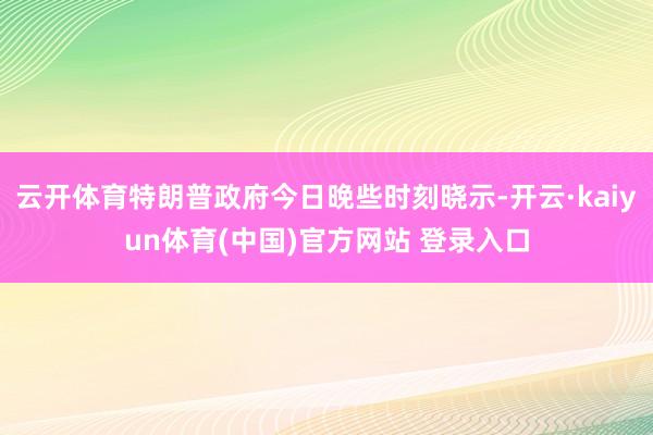 云开体育特朗普政府今日晚些时刻晓示-开云·kaiyun体育(中国)官方网站 登录入口