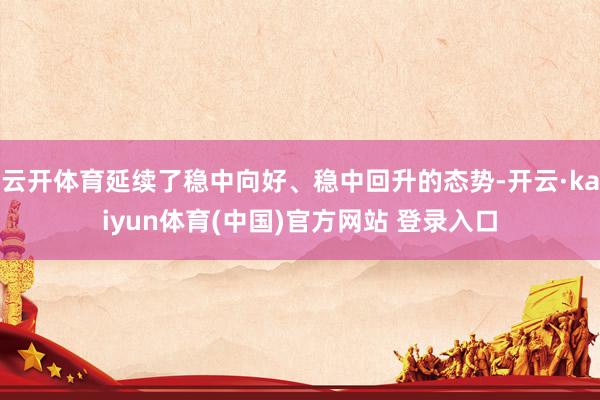 云开体育延续了稳中向好、稳中回升的态势-开云·kaiyun体育(中国)官方网站 登录入口