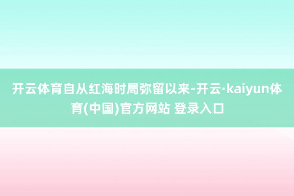 开云体育自从红海时局弥留以来-开云·kaiyun体育(中国)官方网站 登录入口