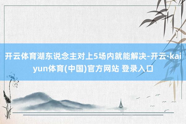 开云体育湖东说念主对上5场内就能解决-开云·kaiyun体育(中国)官方网站 登录入口