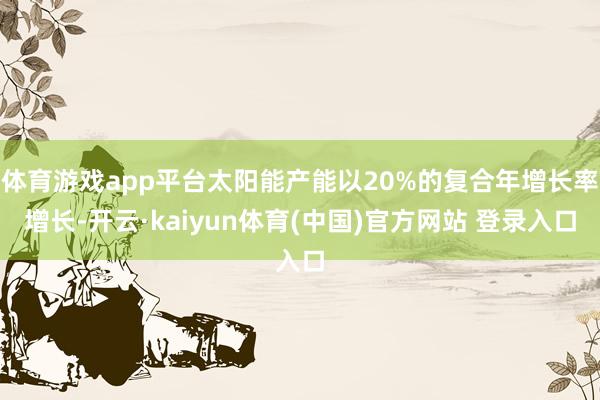 体育游戏app平台太阳能产能以20%的复合年增长率增长-开云·kaiyun体育(中国)官方网站 登录入口