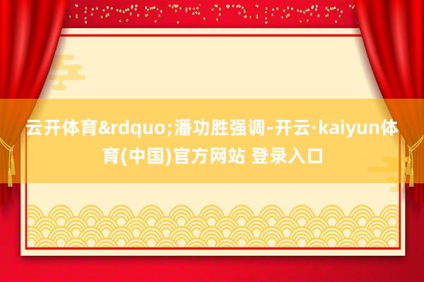 云开体育&rdquo;潘功胜强调-开云·kaiyun体育(中国)官方网站 登录入口