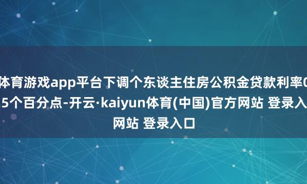 体育游戏app平台下调个东谈主住房公积金贷款利率0.25个百分点-开云·kaiyun体育(中国)官方网站 登录入口