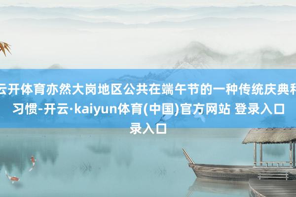 云开体育亦然大岗地区公共在端午节的一种传统庆典和习惯-开云·kaiyun体育(中国)官方网站 登录入口