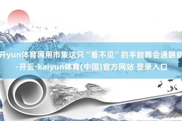 开yun体育网用市集这只“看不见”的手鼓舞会通翻新-开云·kaiyun体育(中国)官方网站 登录入口