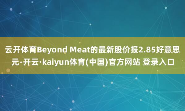 云开体育Beyond Meat的最新股价报2.85好意思元-开云·kaiyun体育(中国)官方网站 登录入口