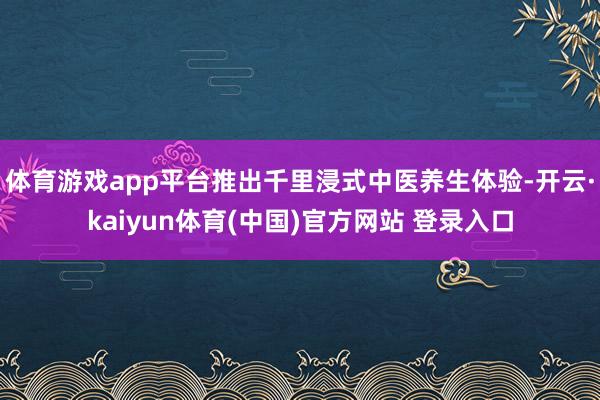 体育游戏app平台推出千里浸式中医养生体验-开云·kaiyun体育(中国)官方网站 登录入口