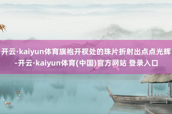 开云·kaiyun体育旗袍开衩处的珠片折射出点点光辉-开云·kaiyun体育(中国)官方网站 登录入口