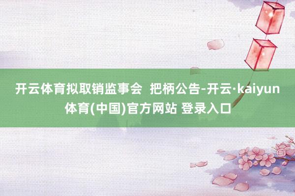 开云体育拟取销监事会  把柄公告-开云·kaiyun体育(中国)官方网站 登录入口