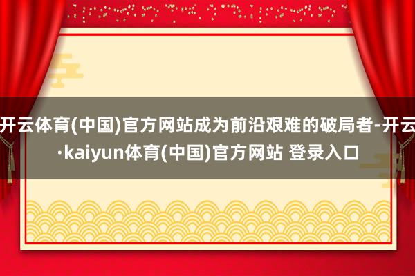 开云体育(中国)官方网站成为前沿艰难的破局者-开云·kaiyun体育(中国)官方网站 登录入口