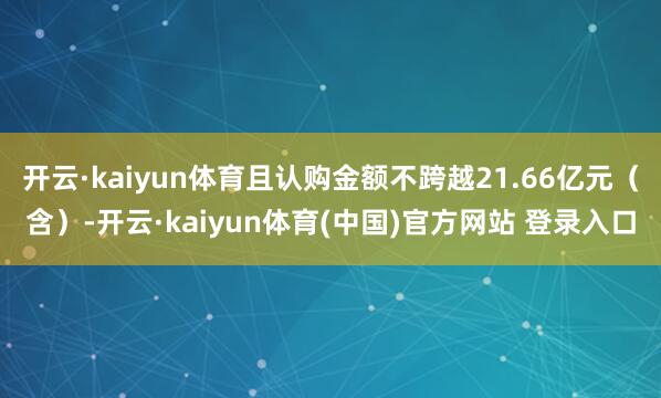 开云·kaiyun体育且认购金额不跨越21.66亿元（含）-开云·kaiyun体育(中国)官方网站 登录入口
